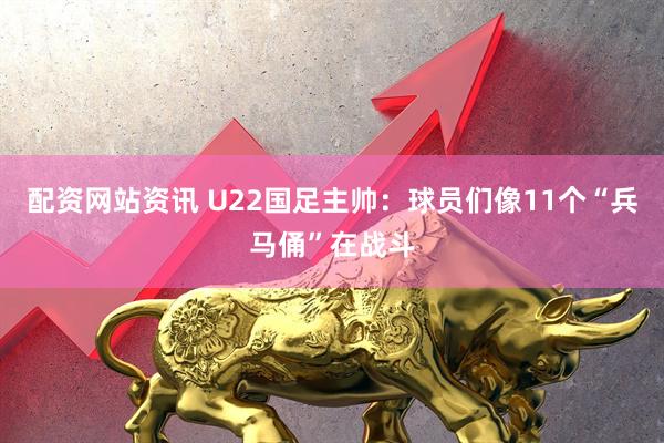 配资网站资讯 U22国足主帅：球员们像11个“兵马俑”在战斗