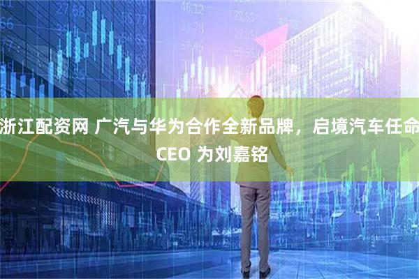 浙江配资网 广汽与华为合作全新品牌，启境汽车任命 CEO 为刘嘉铭