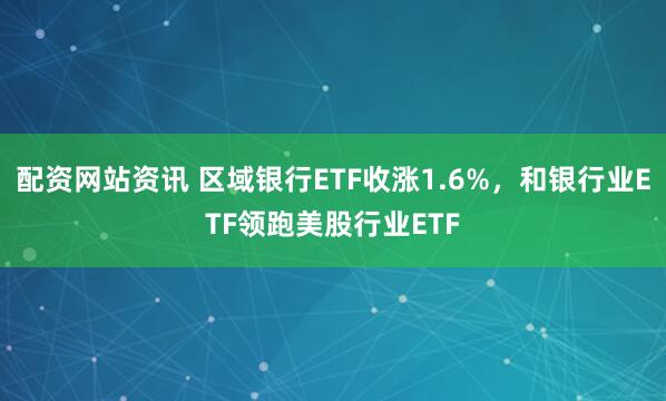 配资网站资讯 区域银行ETF收涨1.6%，和银行业ETF领跑美股行业ETF
