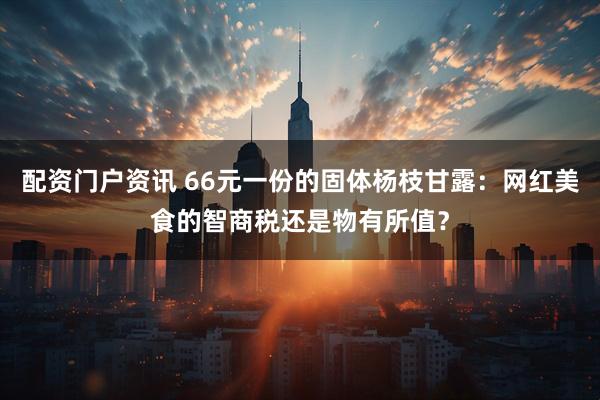 配资门户资讯 66元一份的固体杨枝甘露：网红美食的智商税还是物有所值？