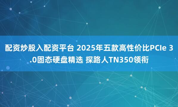 配资炒股入配资平台 2025年五款高性价比PCIe 3.0固态硬盘精选 探路人TN350领衔