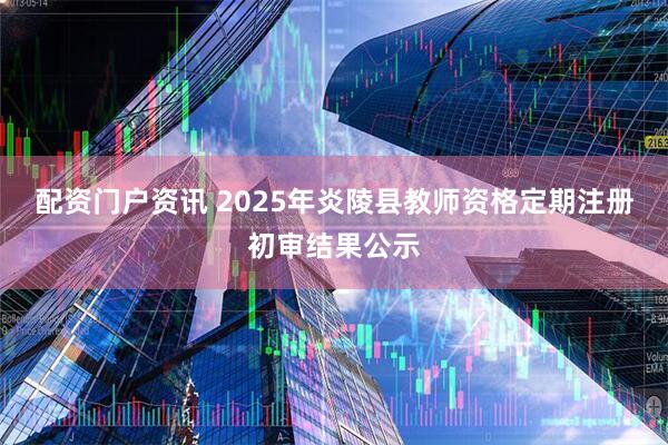 配资门户资讯 2025年炎陵县教师资格定期注册初审结果公示