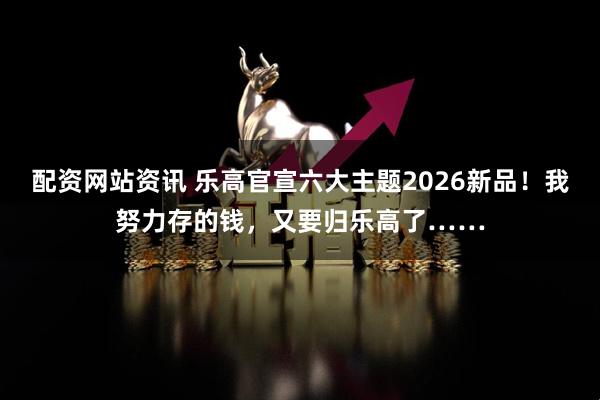 配资网站资讯 乐高官宣六大主题2026新品!我努力存的钱,又要归乐高了……