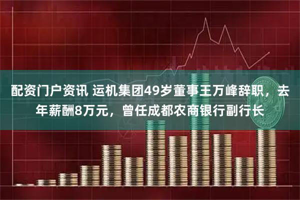 配资门户资讯 运机集团49岁董事王万峰辞职，去年薪酬8万元，曾任成都农商银行副行长