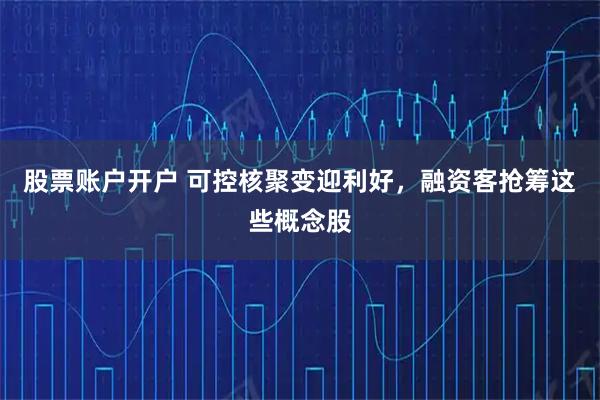 股票账户开户 可控核聚变迎利好，融资客抢筹这些概念股