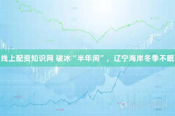 线上配资知识网 破冰“半年闲”，辽宁海岸冬季不眠