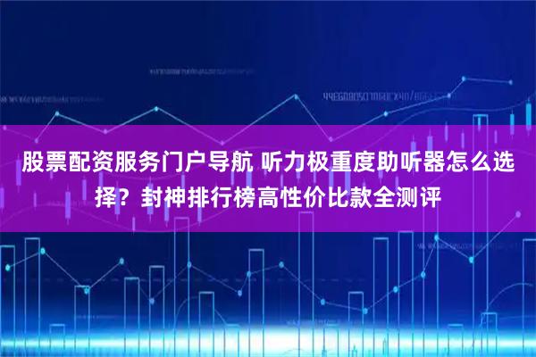 股票配资服务门户导航 听力极重度助听器怎么选择？封神排行榜高性价比款全测评