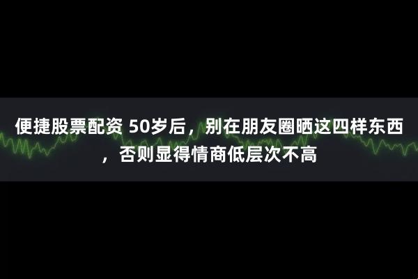 便捷股票配资 50岁后，别在朋友圈晒这四样东西，否则显得情商低层次不高