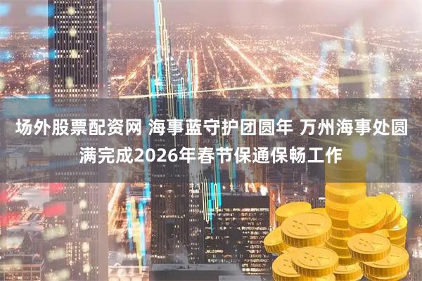场外股票配资网 海事蓝守护团圆年 万州海事处圆满完成2026年春节保通保畅工作