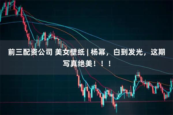 前三配资公司 美女壁纸 | 杨幂，白到发光，这期写真绝美！！！