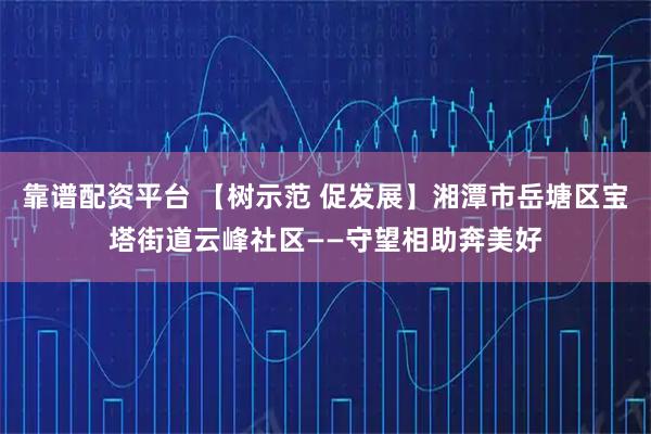 靠谱配资平台 【树示范 促发展】湘潭市岳塘区宝塔街道云峰社区——守望相助奔美好