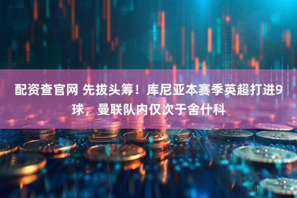 配资查官网 先拔头筹！库尼亚本赛季英超打进9球，曼联队内仅次于舍什科