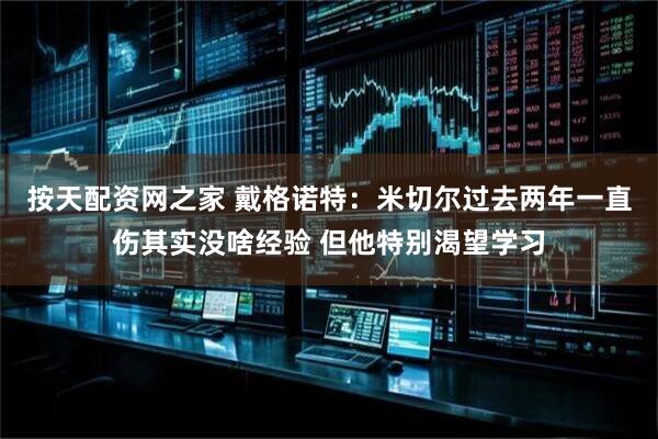 按天配资网之家 戴格诺特：米切尔过去两年一直伤其实没啥经验 但他特别渴望学习