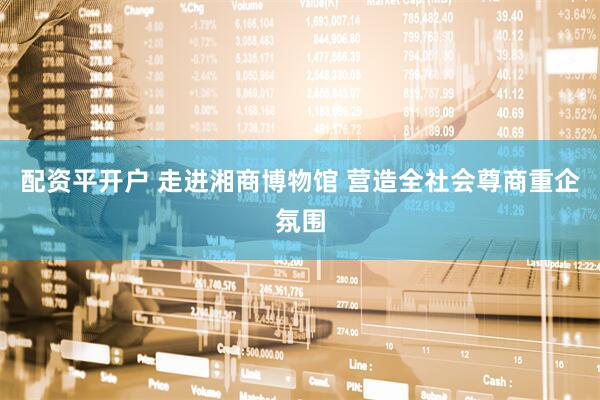 配资平开户 走进湘商博物馆 营造全社会尊商重企氛围