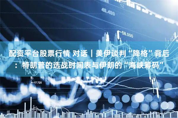 配资平台股票行情 对话｜美伊谈判“降格”背后：特朗普的选战时间表与伊朗的“海峡筹码”