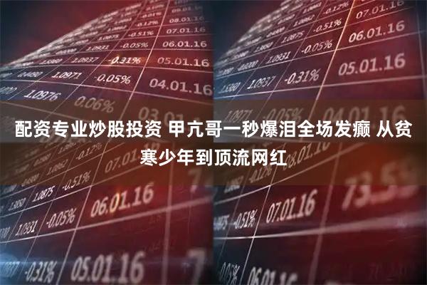 配资专业炒股投资 甲亢哥一秒爆泪全场发癫 从贫寒少年到顶流网红