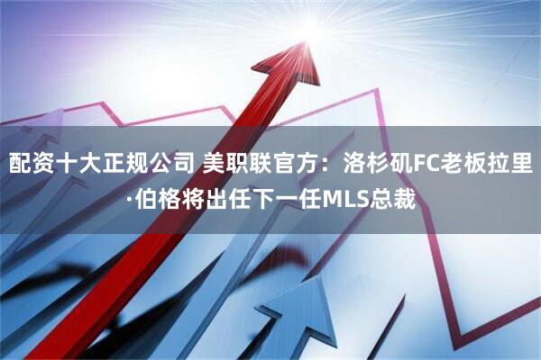 配资十大正规公司 美职联官方：洛杉矶FC老板拉里·伯格将出任下一任MLS总裁