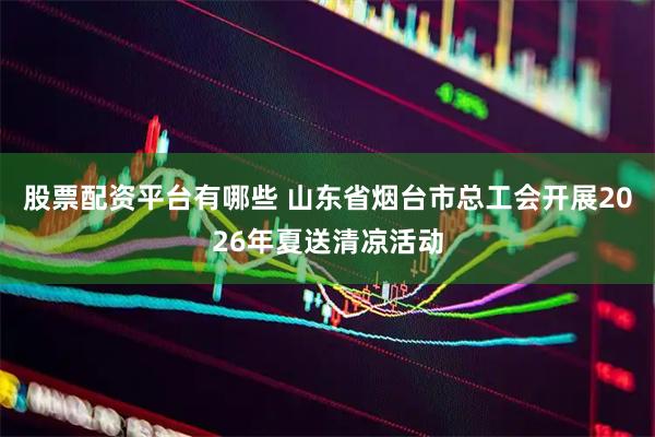 股票配资平台有哪些 山东省烟台市总工会开展2026年夏送清凉活动