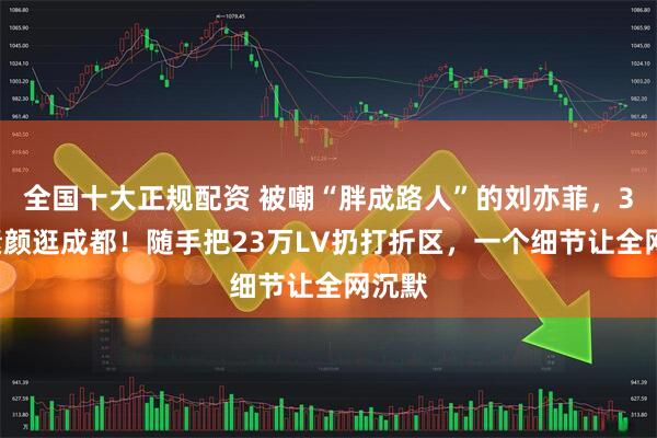 全国十大正规配资 被嘲“胖成路人”的刘亦菲，38岁素颜逛成都！随手把23万LV扔打折区，一个细节让全网沉默