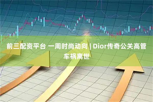 前三配资平台 一周时尚动向 | Dior传奇公关高管车祸离世